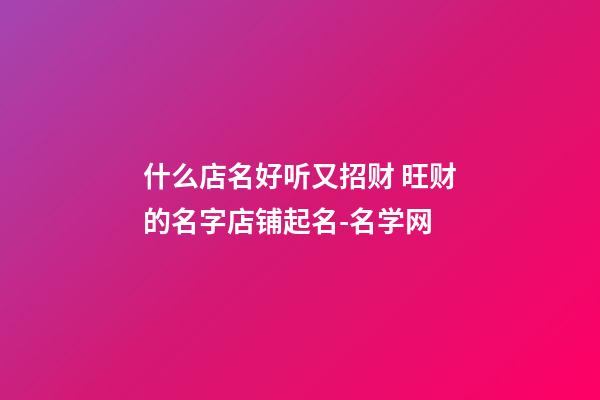 什么店名好听又招财 旺财的名字店铺起名-名学网-第1张-店铺起名-玄机派